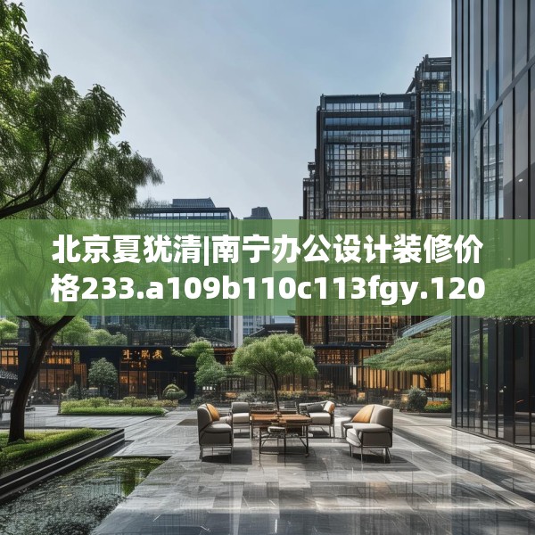 北京夏犹清|南宁办公设计装修价格233.a109b110c113fgy.120bnbn