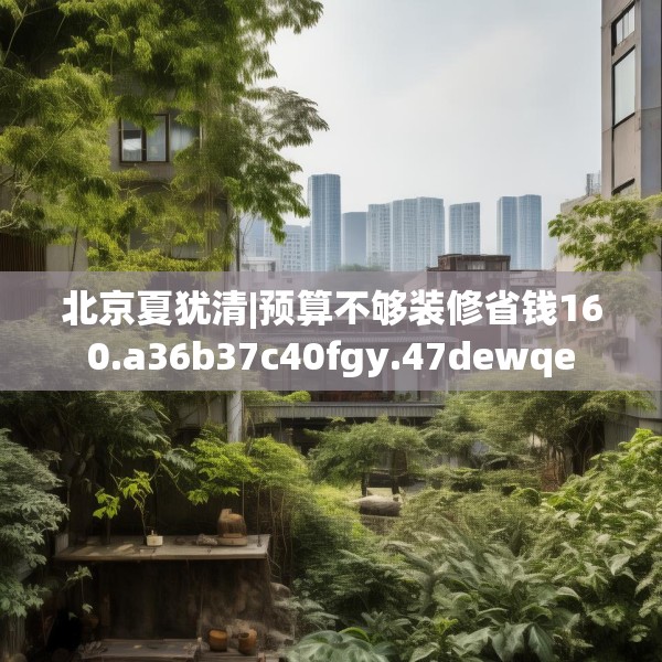 北京夏犹清|预算不够装修省钱160.a36b37c40fgy.47dewqe