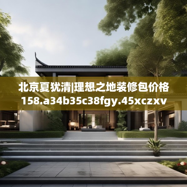 北京夏犹清|理想之地装修包价格158.a34b35c38fgy.45xczxv