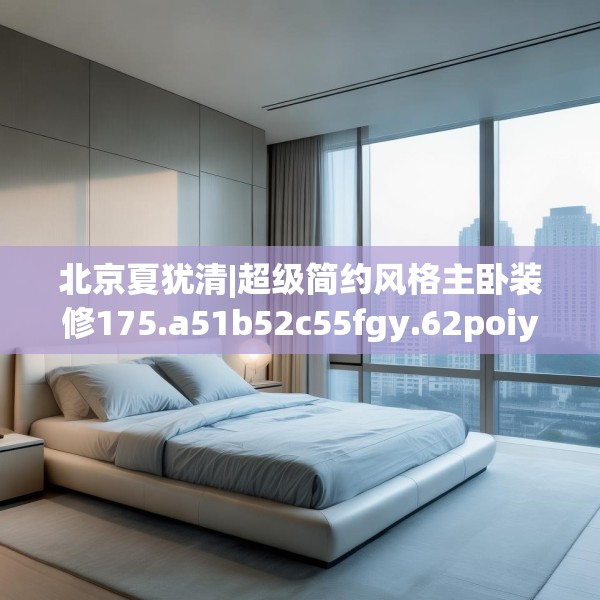 北京夏犹清|超级简约风格主卧装修175.a51b52c55fgy.62poiy