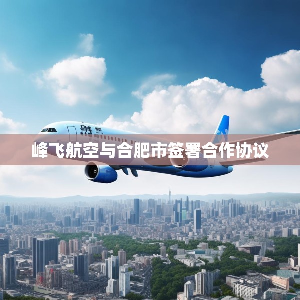 峰飞航空与合肥市签署合作协议