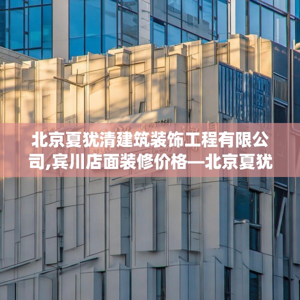 北京夏犹清建筑装饰工程有限公司,宾川店面装修价格—北京夏犹清建筑装饰工程有限公司250.a126b127c130fgy.137dewqe