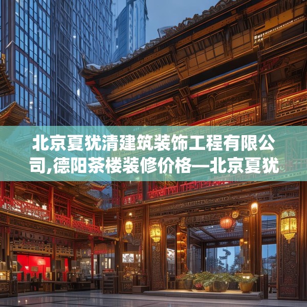 北京夏犹清建筑装饰工程有限公司,德阳茶楼装修价格—北京夏犹清建筑装饰工程有限公司410.a286b287c290fgy.297xczxv