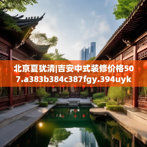 北京夏犹清|吉安中式装修价格507.a383b384c387fgy.394uyk