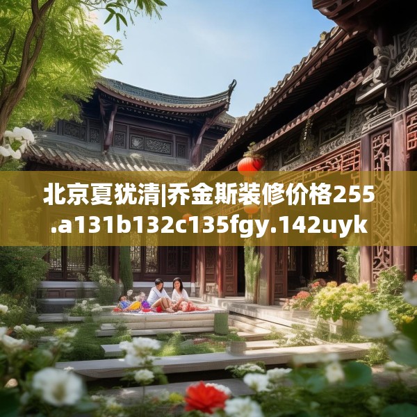 北京夏犹清|乔金斯装修价格255.a131b132c135fgy.142uyk