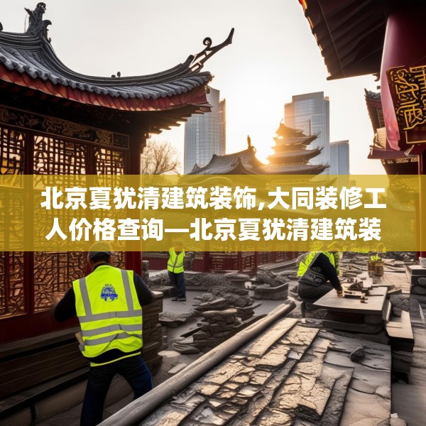 北京夏犹清建筑装饰,大同装修工人价格查询—北京夏犹清建筑装饰478.a354b355c358fgy.365sdA