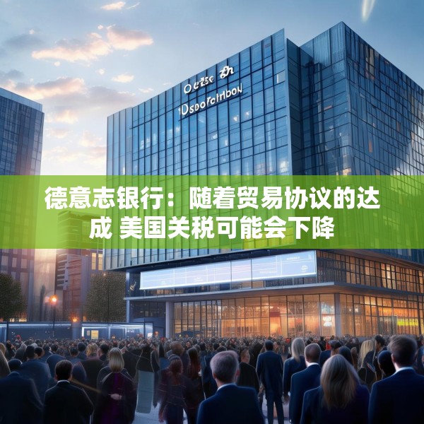 德意志银行：随着贸易协议的达成 美国关税可能会下降