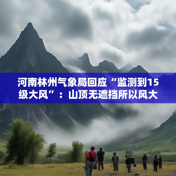 河南林州气象局回应“监测到15级大风”：山顶无遮挡所以风大