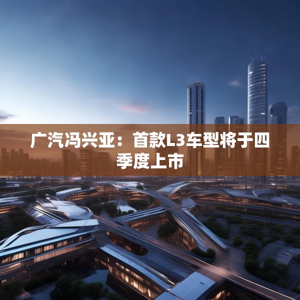 广汽冯兴亚：首款L3车型将于四季度上市