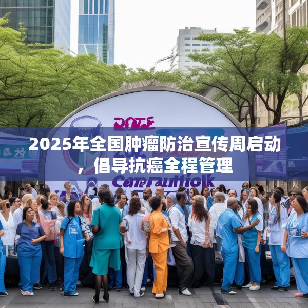 2025年全国肿瘤防治宣传周启动，倡导抗癌全程管理