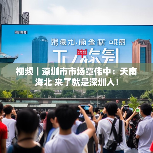 视频丨深圳市市场覃伟中：天南海北 来了就是深圳人！