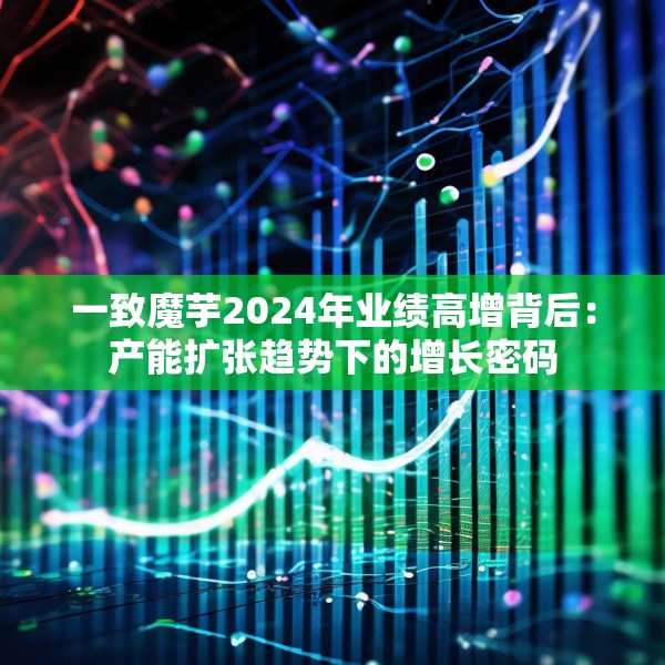 一致魔芋2024年业绩高增背后：产能扩张趋势下的增长密码