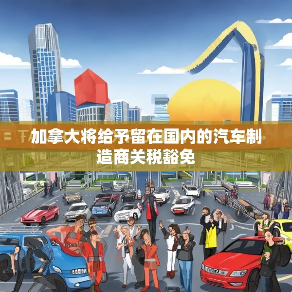 加拿大将给予留在国内的汽车制造商关税豁免