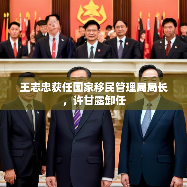 王志忠获任国家移民管理局局长，许甘露卸任