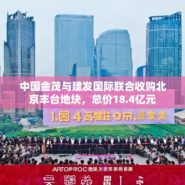 中国金茂与建发国际联合收购北京丰台地块，总价18.4亿元