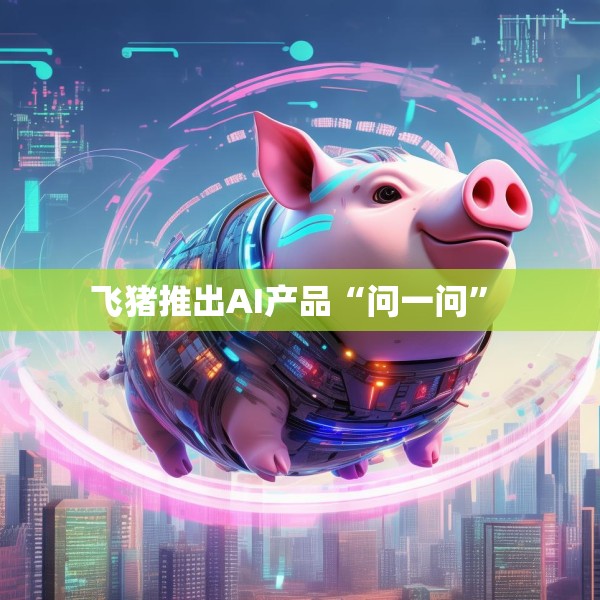 飞猪推出AI产品“问一问” 