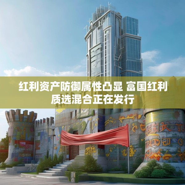红利资产防御属性凸显 富国红利质选混合正在发行