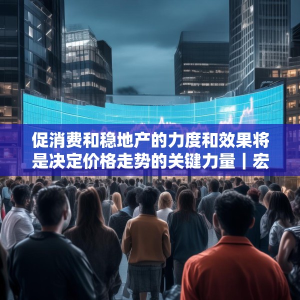 促消费和稳地产的力度和效果将是决定价格走势的关键力量｜宏观晚6点
