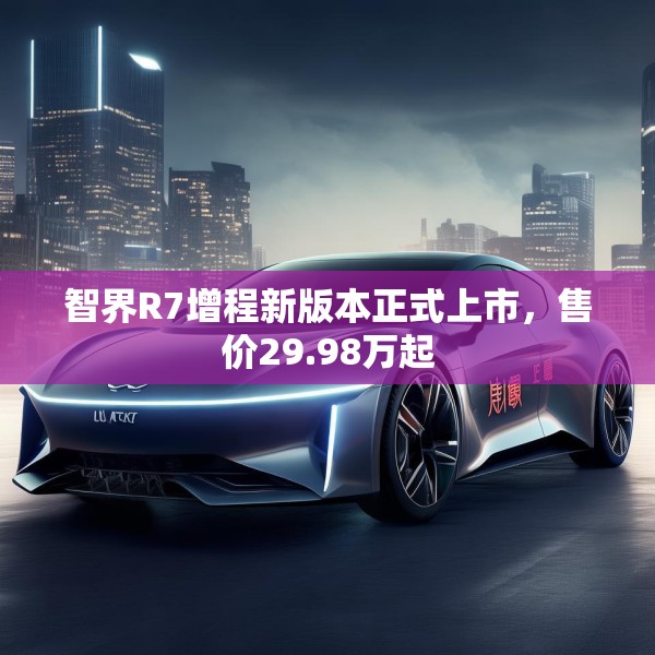 智界R7增程新版本正式上市，售价29.98万起