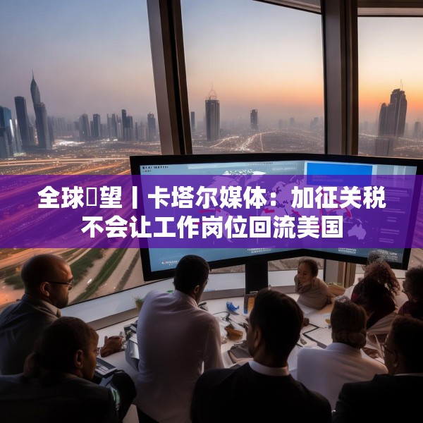 全球瞭望丨卡塔尔媒体：加征关税不会让工作岗位回流美国