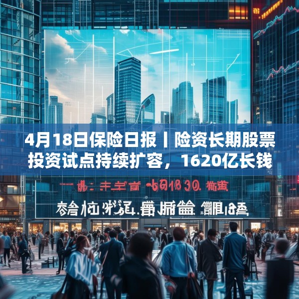 4月18日保险日报丨险资长期股票投资试点持续扩容，1620亿长钱如何入市！保险资管机构加速布局“保险版ABS”