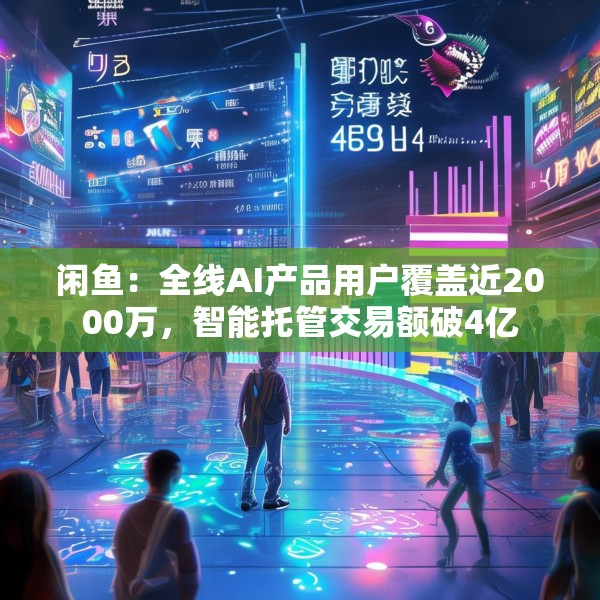 闲鱼：全线AI产品用户覆盖近2000万，智能托管交易额破4亿