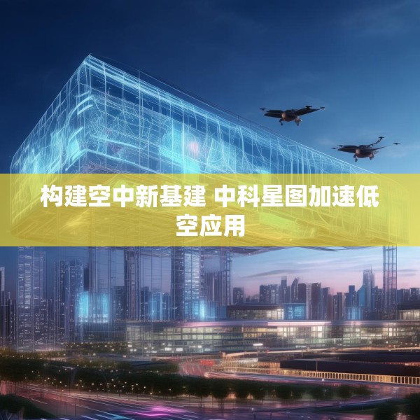 构建空中新基建 中科星图加速低空应用