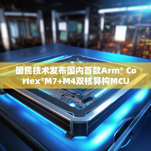 国民技术发布国内首款Arm® Cortex®M7+M4双核异构MCU