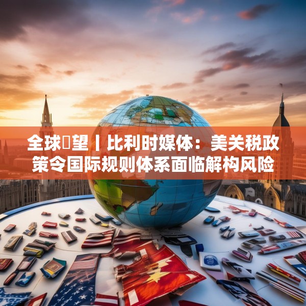 全球瞭望丨比利时媒体：美关税政策令国际规则体系面临解构风险