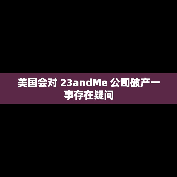 美国会对 23andMe 公司破产一事存在疑问