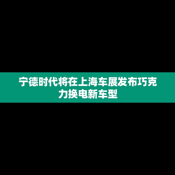 宁德时代将在上海车展发布巧克力换电新车型