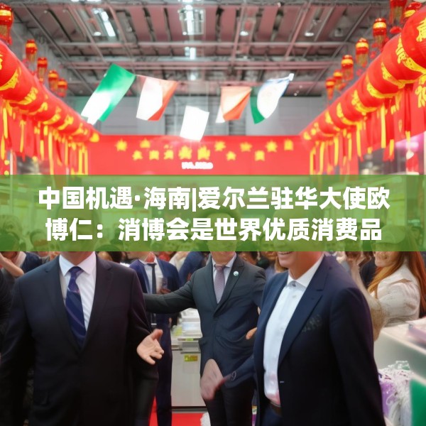 中国机遇·海南|爱尔兰驻华大使欧博仁：消博会是世界优质消费品进入中国市场的重要平台