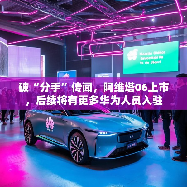 破“分手”传闻，阿维塔06上市，后续将有更多华为人员入驻