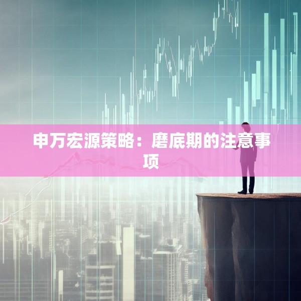 申万宏源策略：磨底期的注意事项