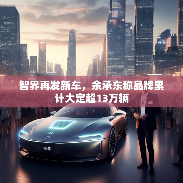 智界再发新车，余承东称品牌累计大定超13万辆