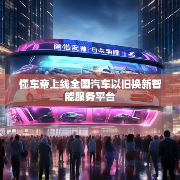 懂车帝上线全国汽车以旧换新智能服务平台