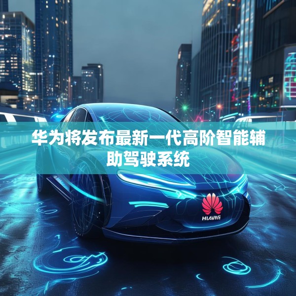 华为将发布最新一代高阶智能辅助驾驶系统