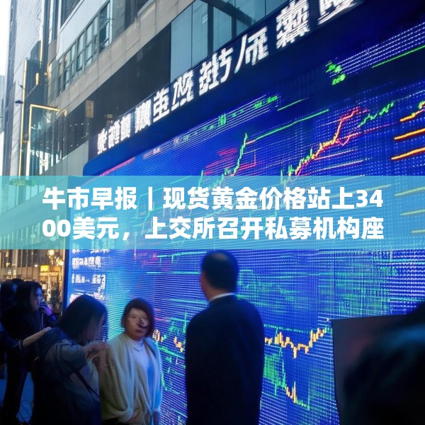 牛市早报｜现货黄金价格站上3400美元，上交所召开私募机构座谈会