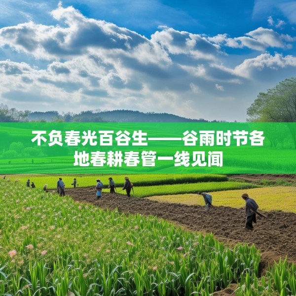 不负春光百谷生——谷雨时节各地春耕春管一线见闻