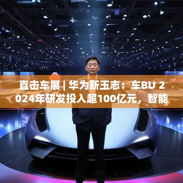 直击车展 | 华为靳玉志：车BU 2024年研发投入超100亿元，智能化部件发货量超2300万套