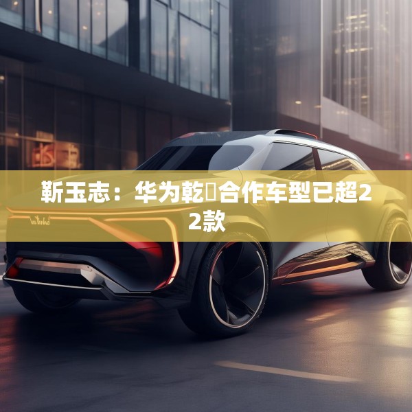 靳玉志：华为乾崑合作车型已超22款