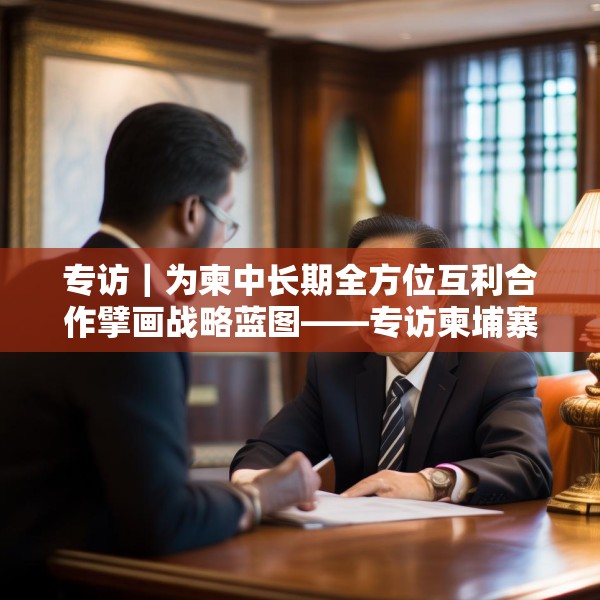 专访｜为柬中长期全方位互利合作擘画战略蓝图——专访柬埔寨皇家科学院国际关系研究所所长金平