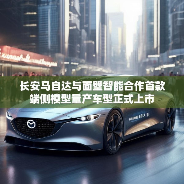 长安马自达与面壁智能合作首款端侧模型量产车型正式上市