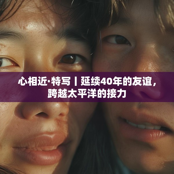 心相近·特写丨延续40年的友谊，跨越太平洋的接力