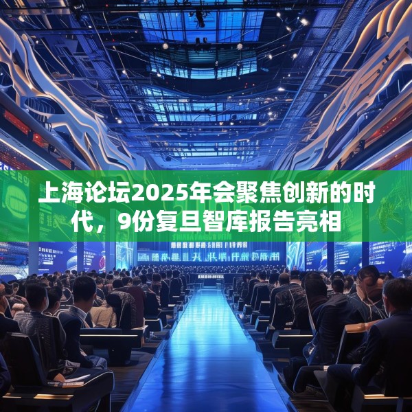 上海论坛2025年会聚焦创新的时代，9份复旦智库报告亮相
