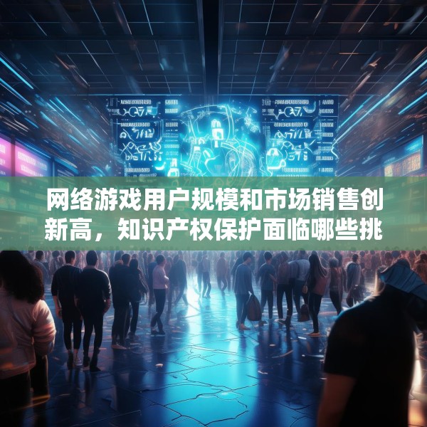 网络游戏用户规模和市场销售创新高，知识产权保护面临哪些挑战？