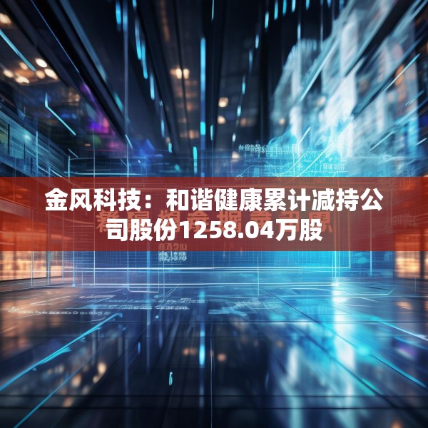 金风科技：和谐健康累计减持公司股份1258.04万股