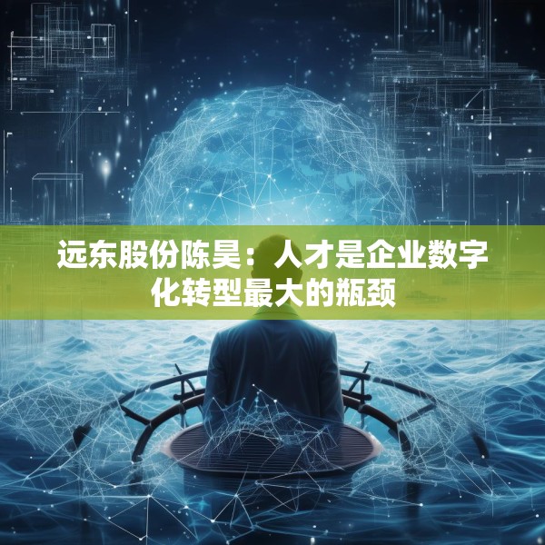 远东股份陈昊：人才是企业数字化转型最大的瓶颈