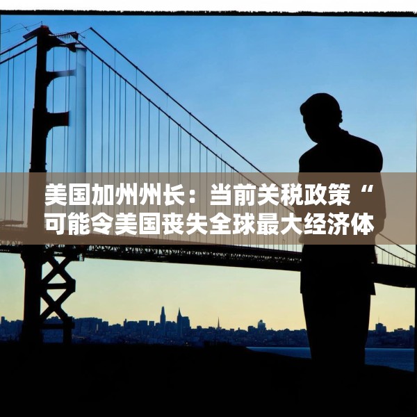 美国加州州长：当前关税政策“可能令美国丧失全球最大经济体地位”