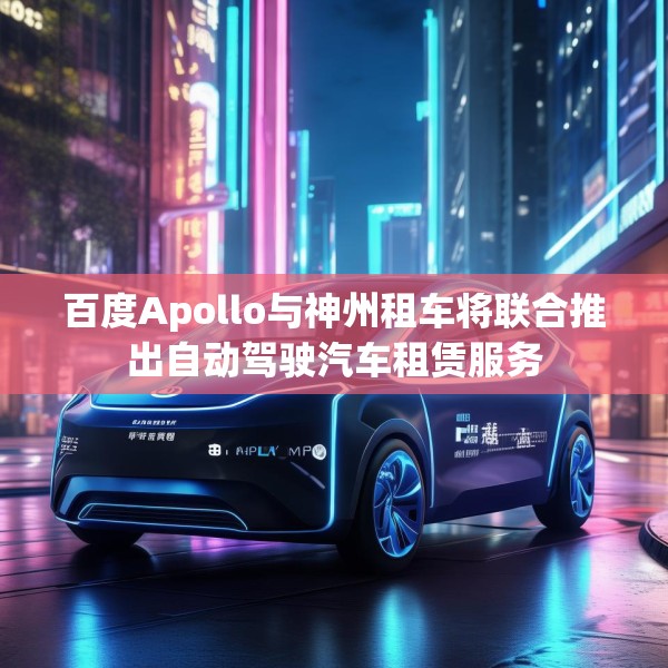 百度Apollo与神州租车将联合推出自动驾驶汽车租赁服务